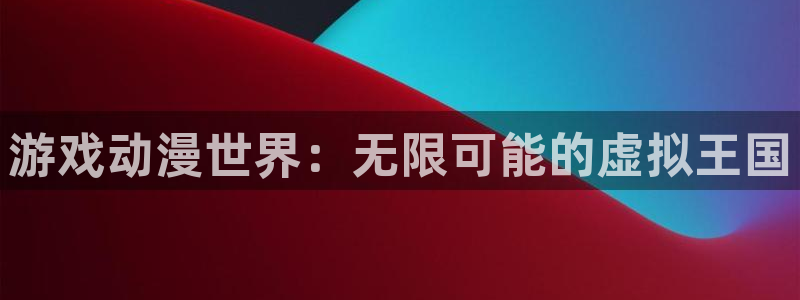 杏悦平台注册要钱吗：游戏动漫世界：无限可能的虚拟王国
