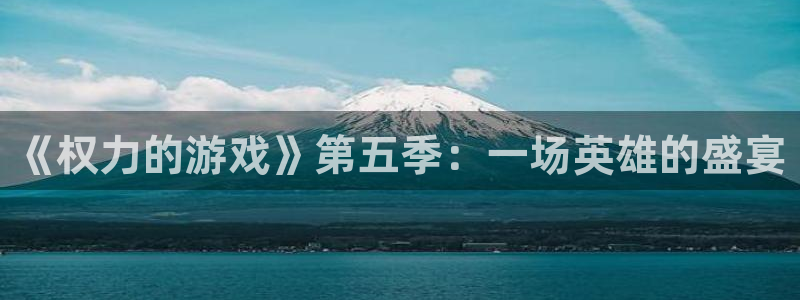 杏悦代理是正规品牌吗：《权力的游戏》第五季：一场英雄的盛宴